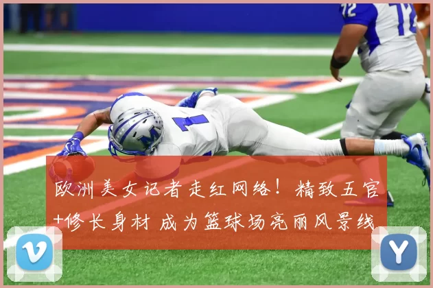 欧洲美女记者走红网络！精致五官+修长身材 成为篮球场亮丽风景线